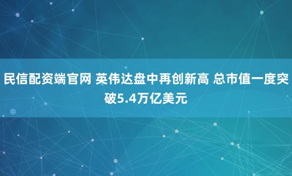 民信配资端官网 英伟达盘中再创新高 总市值一度突破5.4万亿美元