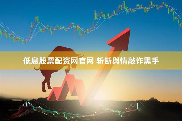 低息股票配资网官网 斩断舆情敲诈黑手