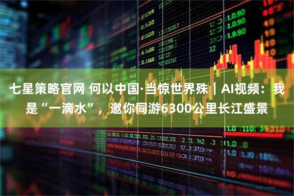七星策略官网 何以中国·当惊世界殊｜AI视频：我是“一滴水”，邀你同游6300公里长江盛景
